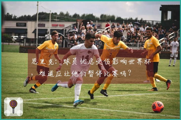 恩里克：球员忧虑受伤影响世界杯，难道应让他们暂停比赛吗？