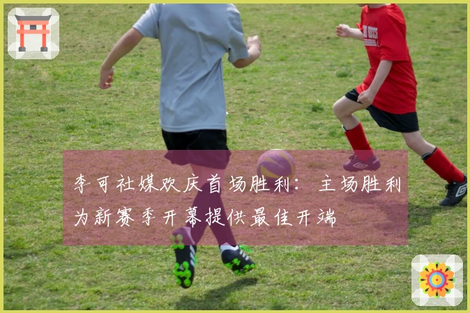 李可社媒欢庆首场胜利：主场胜利为新赛季开幕提供最佳开端