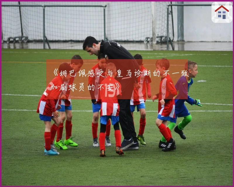 《姆巴佩感受与皇马诊断的不一致加剧球员的不安》