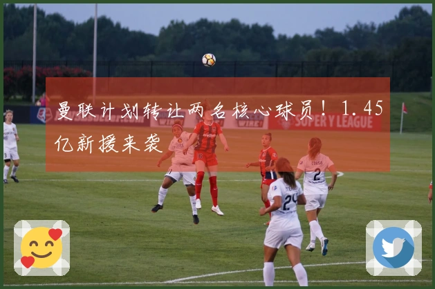 曼联计划转让两名核心球员！1.45亿新援来袭