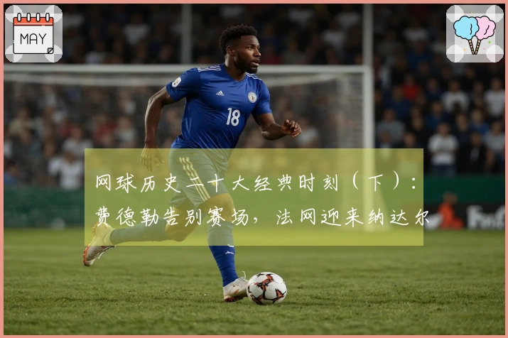 网球历史二十大经典时刻（下）：费德勒告别赛场，法网迎来纳达尔雕像！