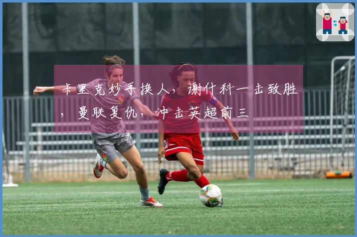 卡里克妙手换人，谢什科一击致胜，曼联复仇，冲击英超前三