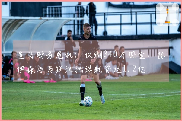 皇马财务危机：仅剩340万现金，赫伊森与马斯坦托诺耗资达1.2亿