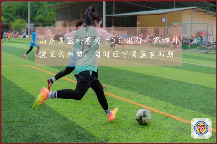 山东男篮补赛将于5日进行，第四外援正式加盟，同时辽宁男篮宣布新外援签约。