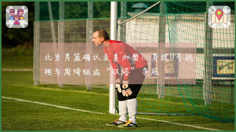 北京男篮确认麦基加盟,身披0号战袍与周琦组成“双塔”争冠