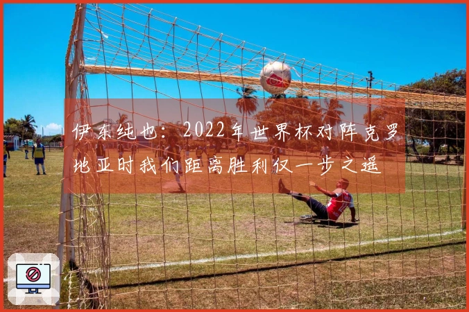 伊东纯也：2022年世界杯对阵克罗地亚时我们距离胜利仅一步之遥