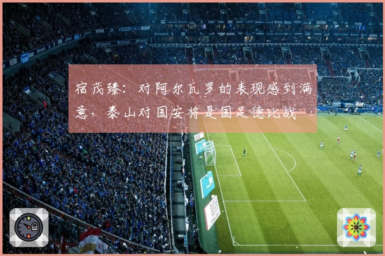 宿茂臻：对阿尔瓦罗的表现感到满意，泰山对国安将是国足德比战
