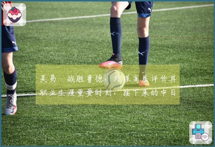 吴易昺战胜鲁德，外媒高度评价其职业生涯重要时刻，接下来的中日对决引发热议