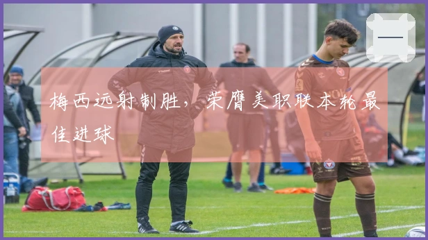 梅西远射制胜，荣膺美职联本轮最佳进球