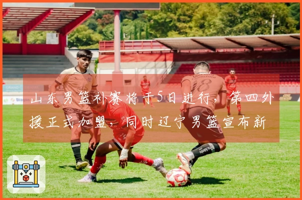 山东男篮补赛将于5日进行，第四外援正式加盟，同时辽宁男篮宣布新外援签约。