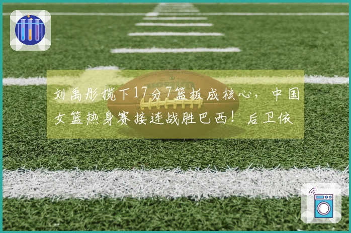 刘禹彤揽下17分7篮板成核心，中国女篮热身赛接连战胜巴西！后卫依然未能独立