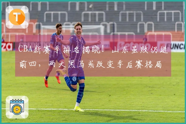 CBA新赛季排名揭晓！山东虽败仍进前四，两大黑马或改变季后赛格局