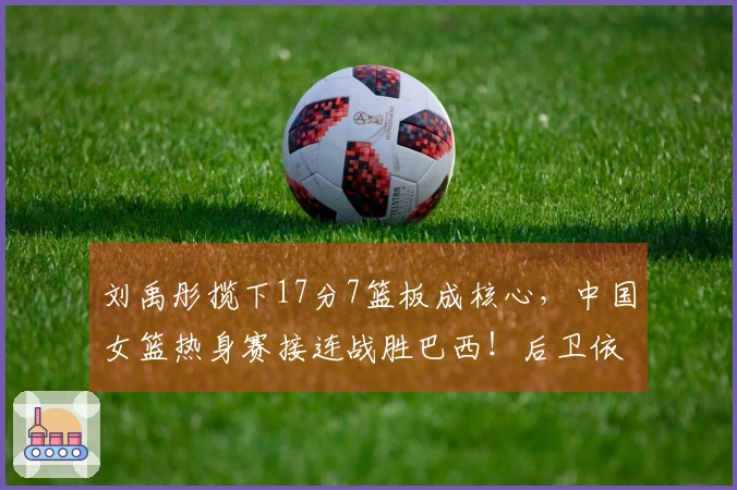 刘禹彤揽下17分7篮板成核心，中国女篮热身赛接连战胜巴西！后卫依然未能独立