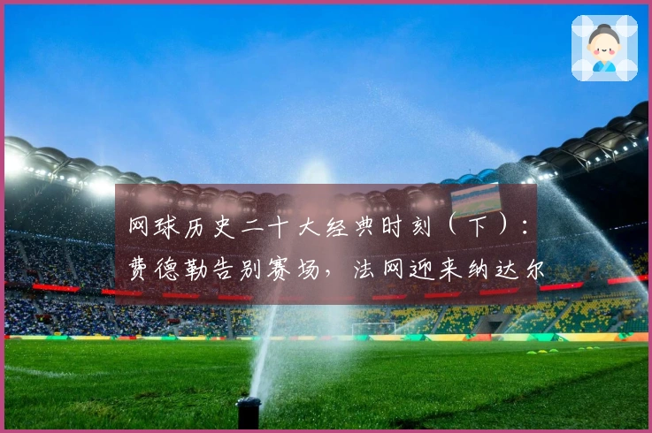 网球历史二十大经典时刻（下）：费德勒告别赛场，法网迎来纳达尔雕像！