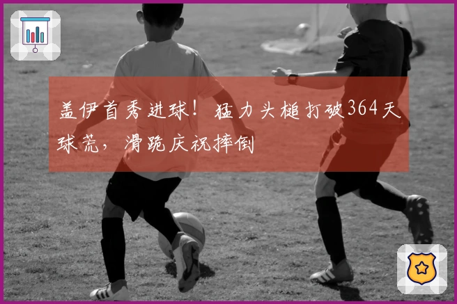 盖伊首秀进球！猛力头槌打破364天球荒，滑跪庆祝摔倒