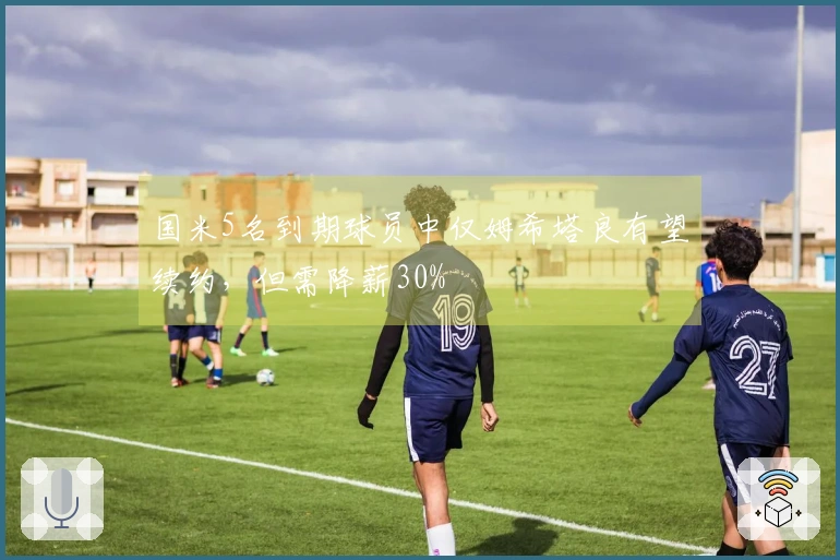 国米5名到期球员中仅姆希塔良有望续约，但需降薪30%