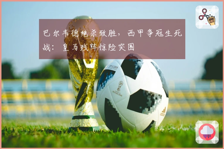 巴尔韦德绝杀致胜，西甲争冠生死战：皇马残阵惊险突围