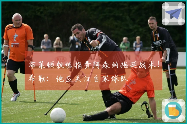 布莱顿教练指责阿森纳拖延战术！希勒：他应关注自家球队