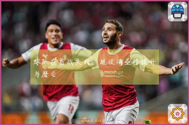 球队在首战失利，进攻端亟待提升与磨合