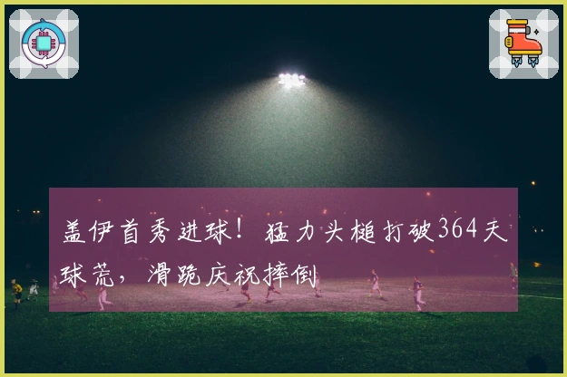 盖伊首秀进球！猛力头槌打破364天球荒，滑跪庆祝摔倒